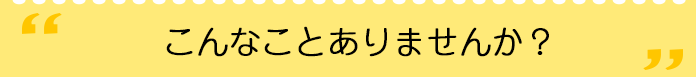 こんなことありませんか？